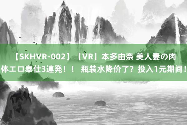 【SKHVR-002】【VR】本多由奈 美人妻の肉体エロ奉仕3連発！！ 瓶装水降价了？投入1元期间！