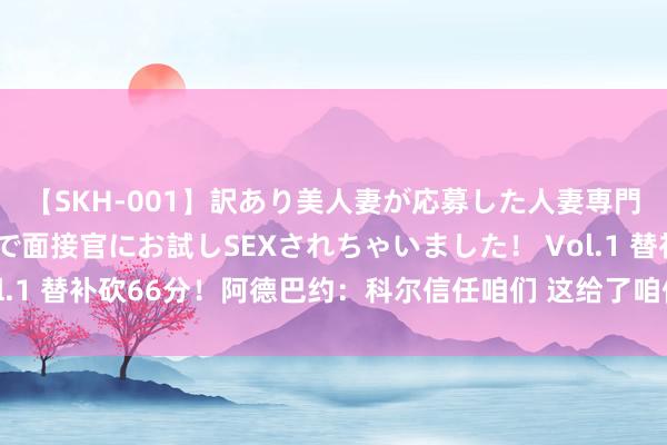 【SKH-001】訳あり美人妻が応募した人妻専門ハメ撮り秘密倶楽部で面接官にお試しSEXされちゃいました！ Vol.1 替补砍66分！阿德巴约：科尔信任咱们 这给了咱们着实的推能源