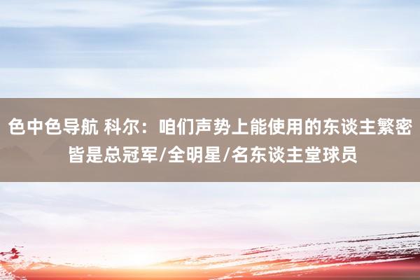 色中色导航 科尔：咱们声势上能使用的东谈主繁密 皆是总冠军/全明星/名东谈主堂球员