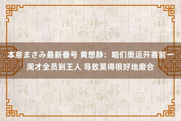 本条まさみ最新番号 黄想静：咱们奥运开赛前一周才全员到王人 导致莫得很好地磨合