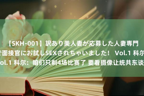 【SKH-001】訳あり美人妻が応募した人妻専門ハメ撮り秘密倶楽部で面接官にお試しSEXされちゃいました！ Vol.1 科尔：咱们只剩4场比赛了 要看摄像让统共东谈主皆参与进来