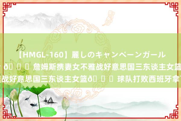 【HMGL-160】麗しのキャンペーンガールAGAIN 12 由奈とエリナ ?詹姆斯携妻女不雅战好意思国三东谈主女篮?球队打败西班牙拿下首胜