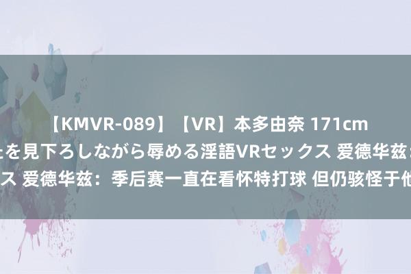 【KMVR-089】【VR】本多由奈 171cm高身長の美脚痴女があなたを見下ろしながら辱める淫語VRセックス 爱德华兹：季后赛一直在看怀特打球 但仍骇怪于他的驻防直观