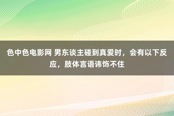 色中色电影网 男东谈主碰到真爱时，会有以下反应，肢体言语讳饰不住