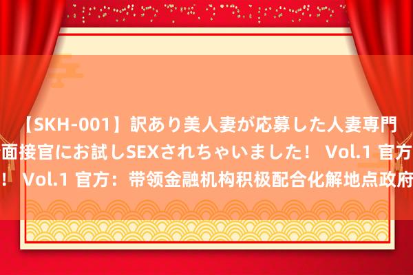 【SKH-001】訳あり美人妻が応募した人妻専門ハメ撮り秘密倶楽部で面接官にお試しSEXされちゃいました！ Vol.1 官方：带领金融机构积极配合化解地点政府债务风险