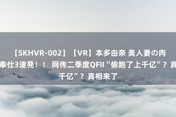 【SKHVR-002】【VR】本多由奈 美人妻の肉体エロ奉仕3連発！！ 网传二季度QFII“偷跑了上千亿”？真相来了