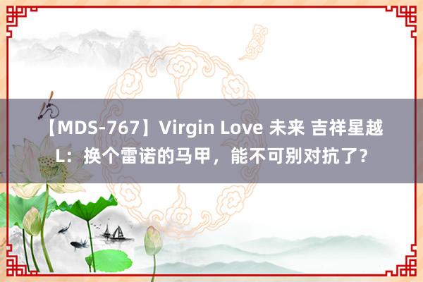 【MDS-767】Virgin Love 未来 吉祥星越L：换个雷诺的马甲，能不可别对抗了？