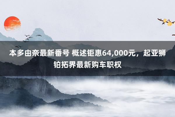 本多由奈最新番号 概述钜惠64，000元，起亚狮铂拓界最新购车职权