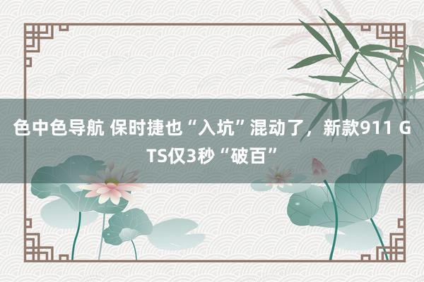 色中色导航 保时捷也“入坑”混动了，新款911 GTS仅3秒“破百”