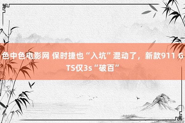 色中色电影网 保时捷也“入坑”混动了，新款911 GTS仅3s“破百”