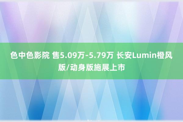 色中色影院 售5.09万-5.79万 长安Lumin橙风版/动身版施展上市