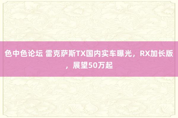 色中色论坛 雷克萨斯TX国内实车曝光，RX加长版，展望50万起