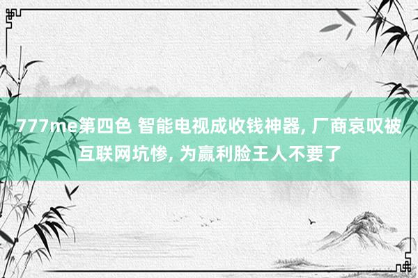 777me第四色 智能电视成收钱神器， 厂商哀叹被互联网坑惨， 为赢利脸王人不要了