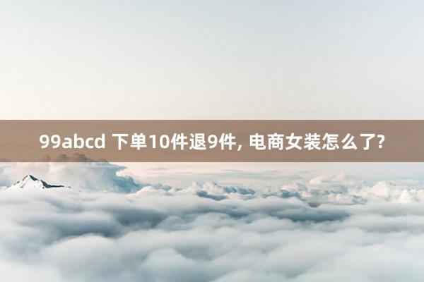 99abcd 下单10件退9件， 电商女装怎么了?