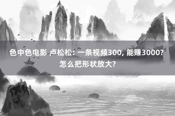 色中色电影 卢松松: 一条视频300， 能赚3000? 怎么把形状放大?