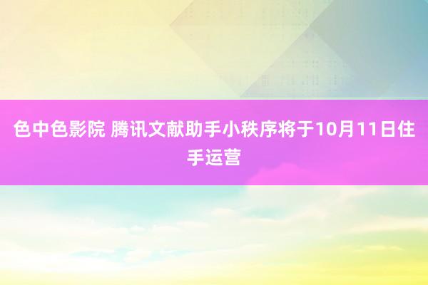 色中色影院 腾讯文献助手小秩序将于10月11日住手运营