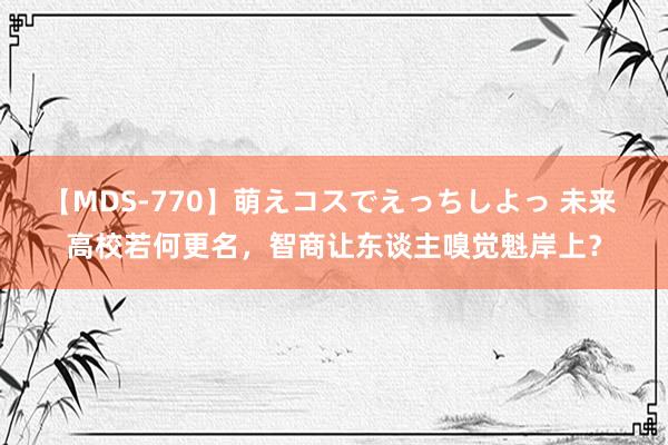 【MDS-770】萌えコスでえっちしよっ 未来 高校若何更名，智商让东谈主嗅觉魁岸上？