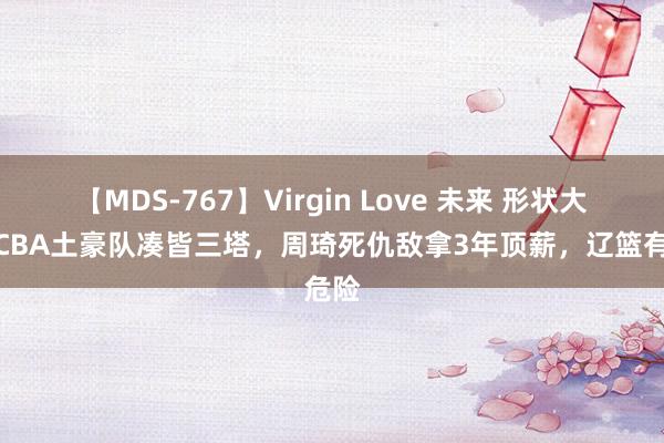 【MDS-767】Virgin Love 未来 形状大变！CBA土豪队凑皆三塔，周琦死仇敌拿3年顶薪，辽篮有危险