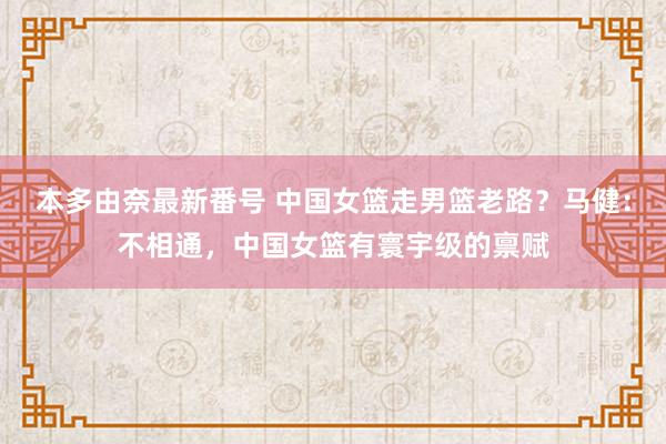 本多由奈最新番号 中国女篮走男篮老路？马健：不相通，中国女篮有寰宇级的禀赋