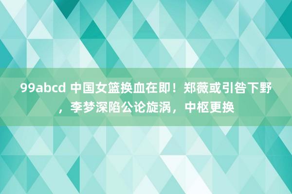 99abcd 中国女篮换血在即！郑薇或引咎下野，李梦深陷公论旋涡，中枢更换