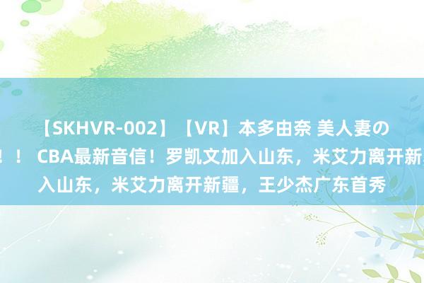 【SKHVR-002】【VR】本多由奈 美人妻の肉体エロ奉仕3連発！！ CBA最新音信！罗凯文加入山东，米艾力离开新疆，王少杰广东首秀