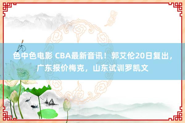 色中色电影 CBA最新音讯！郭艾伦20日复出，广东报价梅克，山东试训罗凯文