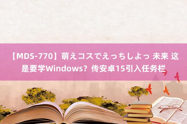 【MDS-770】萌えコスでえっちしよっ 未来 这是要学Windows？传安卓15引入任务栏