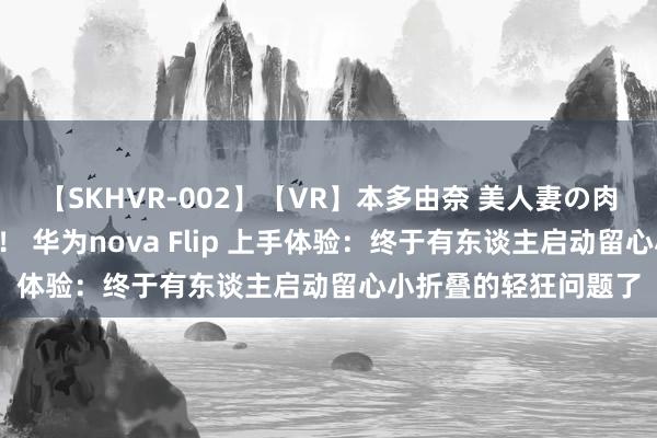 【SKHVR-002】【VR】本多由奈 美人妻の肉体エロ奉仕3連発！！ 华为nova Flip 上手体验：终于有东谈主启动留心小折叠的轻狂问题了