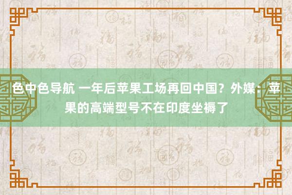 色中色导航 一年后苹果工场再回中国？外媒：苹果的高端型号不在印度坐褥了