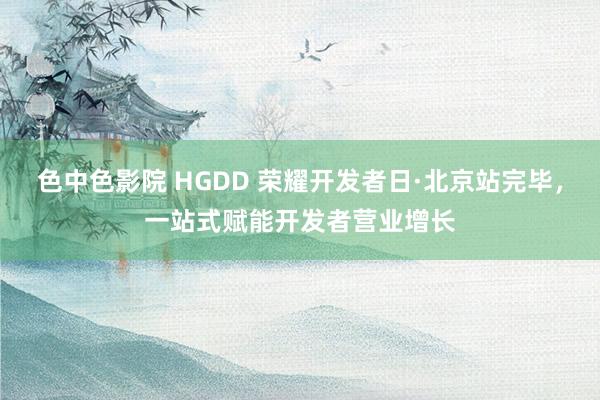 色中色影院 HGDD 荣耀开发者日·北京站完毕，一站式赋能开发者营业增长