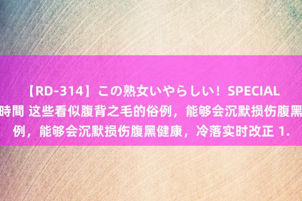 【RD-314】この熟女いやらしい！SPECIAL 魅惑の熟女10人絶頂4時間 这些看似腹背之毛的俗例，能够会沉默损伤腹黑健康，冷落实时改正 1.