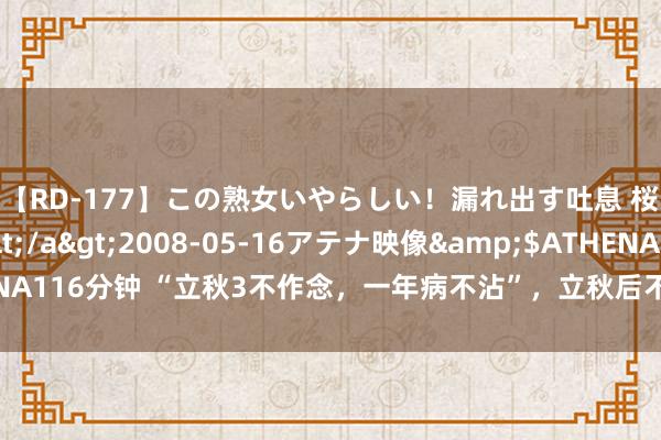 【RD-177】この熟女いやらしい！漏れ出す吐息 桜色に染まる肌</a>2008-05-16アテナ映像&$ATHENA116分钟 “立秋3不作念，一年病不沾”，立秋后不要作念3件事了，很伤身段