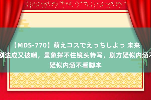 【MDS-770】萌えコスでえっちしよっ 未来 杨幂新剧达成又被嘲，景象撑不住镜头特写，剧方疑似内涵不看脚本