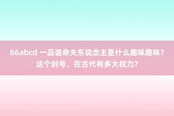 66abcd 一品诰命夫东说念主是什么趣味趣味？这个封号，在古代有多大权力？