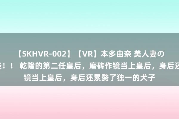 【SKHVR-002】【VR】本多由奈 美人妻の肉体エロ奉仕3連発！！ 乾隆的第二任皇后，磨砖作镜当上皇后，身后还累赘了独一的犬子