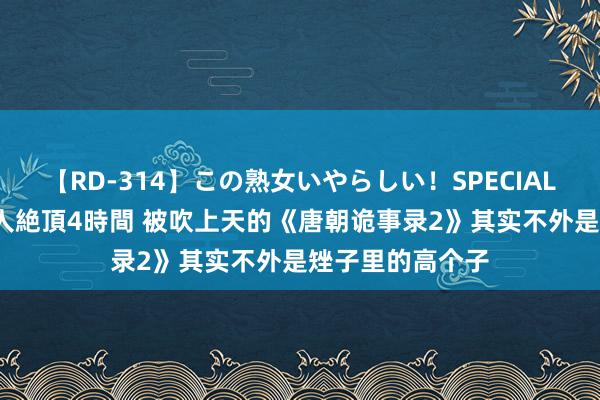 【RD-314】この熟女いやらしい！SPECIAL 魅惑の熟女10人絶頂4時間 被吹上天的《唐朝诡事录2》其实不外是矬子里的高个子