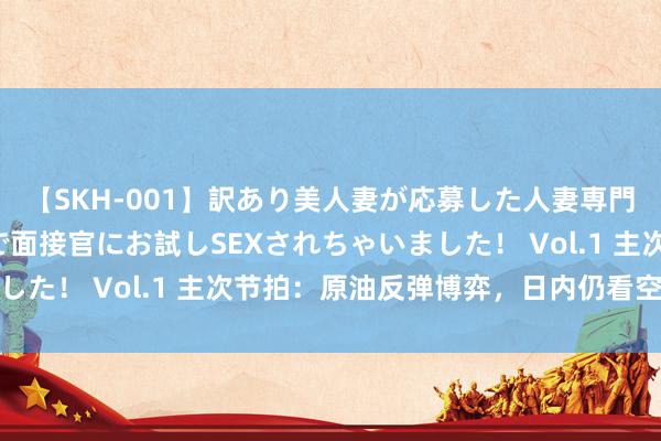 【SKH-001】訳あり美人妻が応募した人妻専門ハメ撮り秘密倶楽部で面接官にお試しSEXされちゃいました！ Vol.1 主次节拍：原油反弹博弈，日内仍看空为主