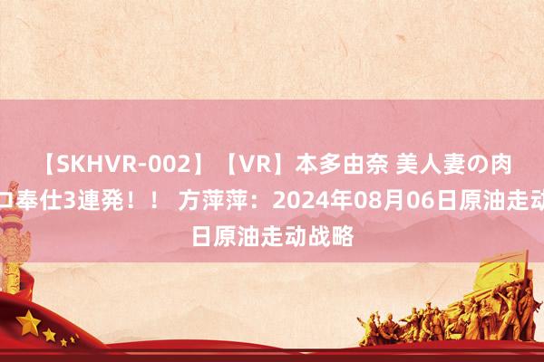 【SKHVR-002】【VR】本多由奈 美人妻の肉体エロ奉仕3連発！！ 方萍萍：2024年08月06日原油走动战略