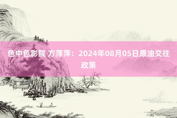 色中色影院 方萍萍：2024年08月05日原油交往政策