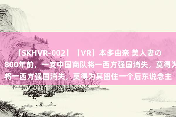 【SKHVR-002】【VR】本多由奈 美人妻の肉体エロ奉仕3連発！！ 800年前，一支中国商队将一西方强国消失，莫得为其留住一个后东说念主