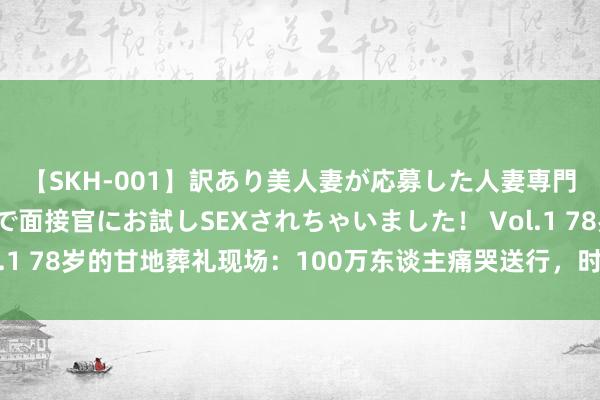 【SKH-001】訳あり美人妻が応募した人妻専門ハメ撮り秘密倶楽部で面接官にお試しSEXされちゃいました！ Vol.1 78岁的甘地葬礼现场：100万东谈主痛哭送行，时局让东谈主动容