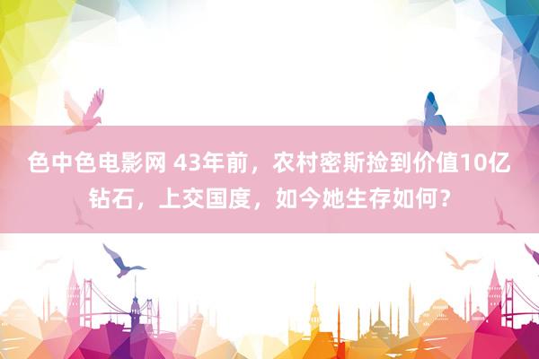 色中色电影网 43年前，农村密斯捡到价值10亿钻石，上交国度，如今她生存如何？