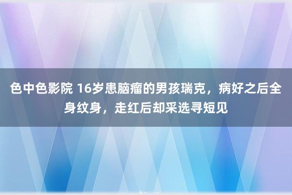 色中色影院 16岁患脑瘤的男孩瑞克，病好之后全身纹身，走红后却采选寻短见