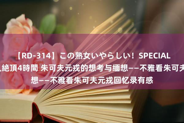 【RD-314】この熟女いやらしい！SPECIAL 魅惑の熟女10人絶頂4時間 朱可夫元戎的想考与缅想——不雅看朱可夫元戎回忆录有感