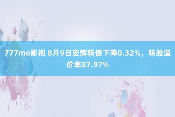 777me影视 8月9日宏辉转债下降0.32%，转股溢价率87.97%