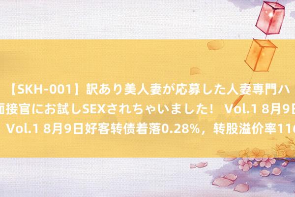 【SKH-001】訳あり美人妻が応募した人妻専門ハメ撮り秘密倶楽部で面接官にお試しSEXされちゃいました！ Vol.1 8月9日好客转债着落0.28%，转股溢价率116.43%