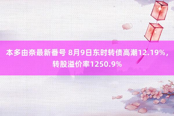 本多由奈最新番号 8月9日东时转债高潮12.19%，转股溢价率1250.9%