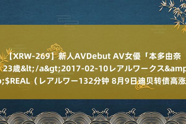 【XRW-269】新人AVDebut AV女優「本多由奈」本名「伊藤あすか」23歳</a>2017-02-10レアルワークス&$REAL（レアルワー132分钟 8月9日迪贝转债高涨0.22%，转股溢价率14.29%