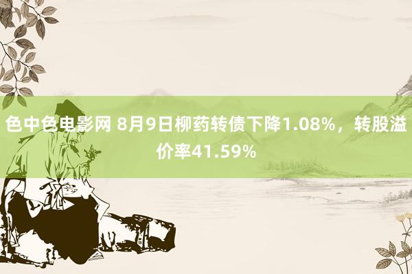 色中色电影网 8月9日柳药转债下降1.08%，转股溢价率41.59%