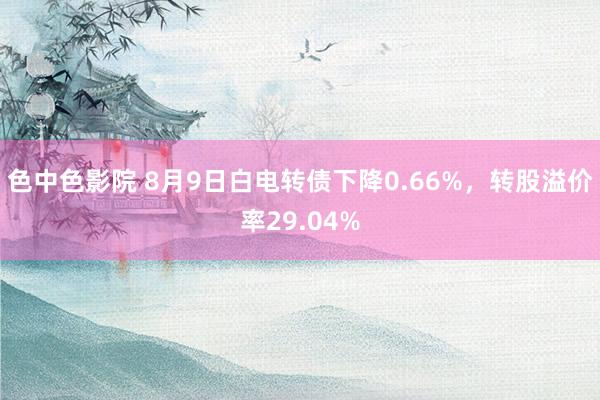 色中色影院 8月9日白电转债下降0.66%，转股溢价率29.04%